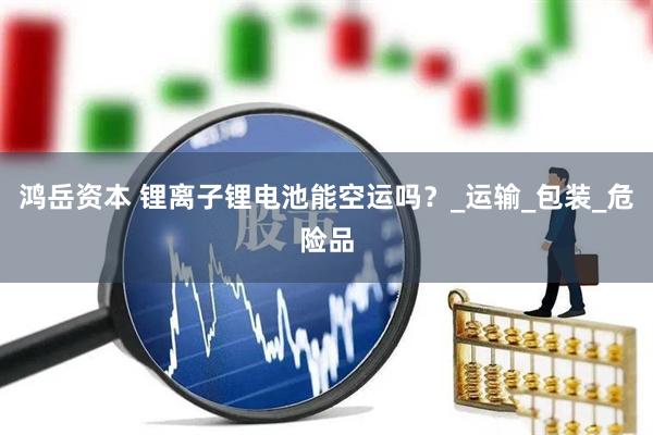 鸿岳资本 锂离子锂电池能空运吗？_运输_包装_危险品