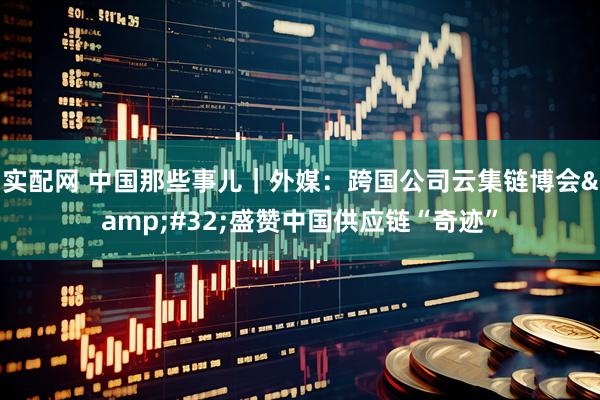 实配网 中国那些事儿｜外媒：跨国公司云集链博会&#32;盛赞中国供应链“奇迹”