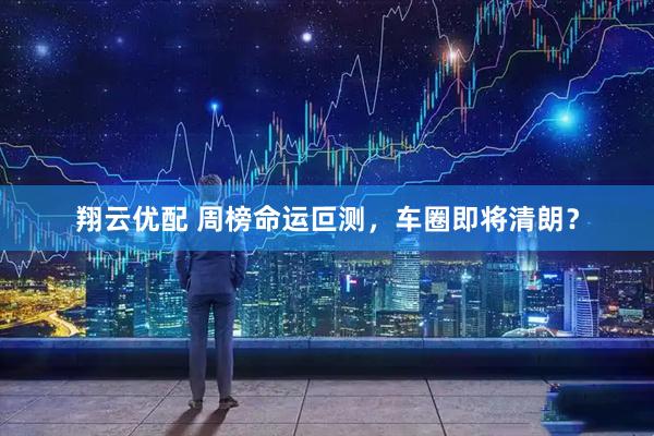 翔云优配 周榜命运叵测，车圈即将清朗？